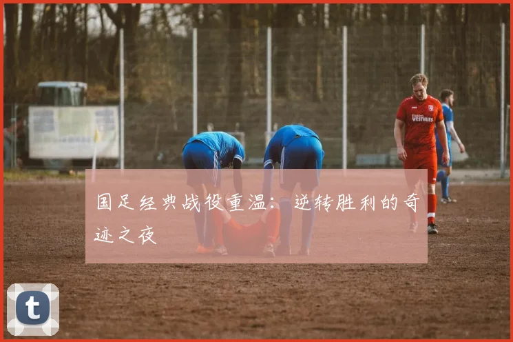 国足经典战役重温：逆转胜利的奇迹之夜