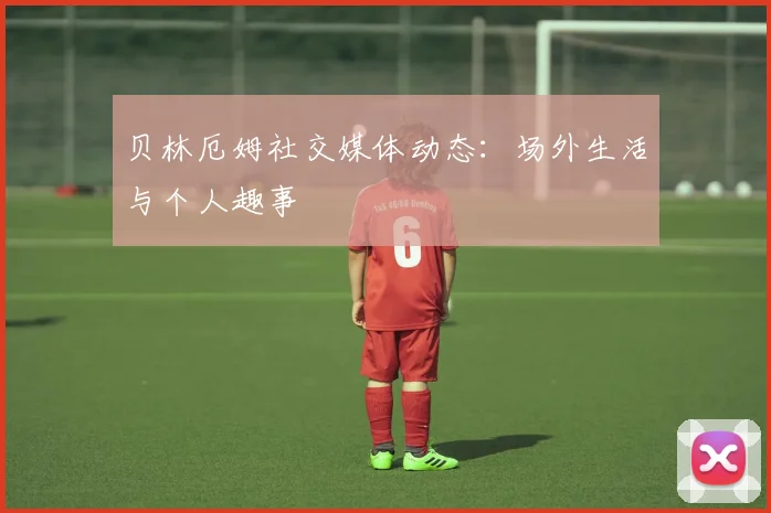 贝林厄姆社交媒体动态：场外生活与个人趣事