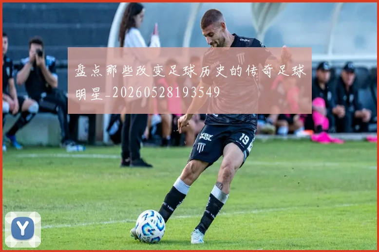 盘点那些改变足球历史的传奇足球明星_20260528193549