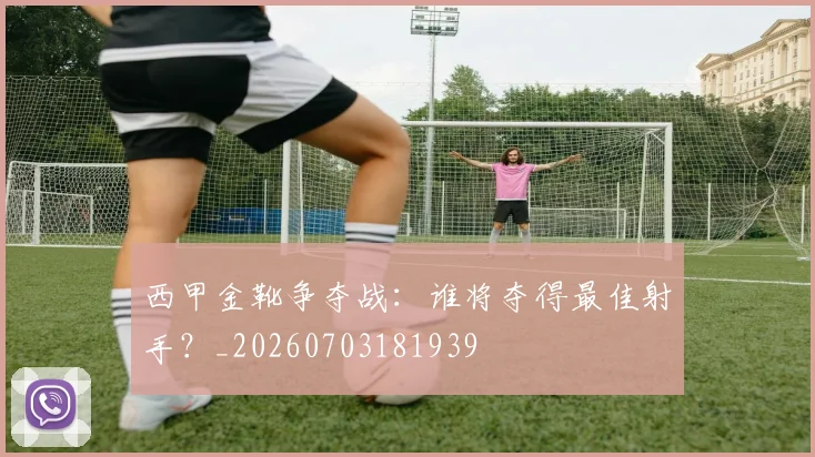 西甲金靴争夺战:谁将夺得最佳射手?_20260703181939