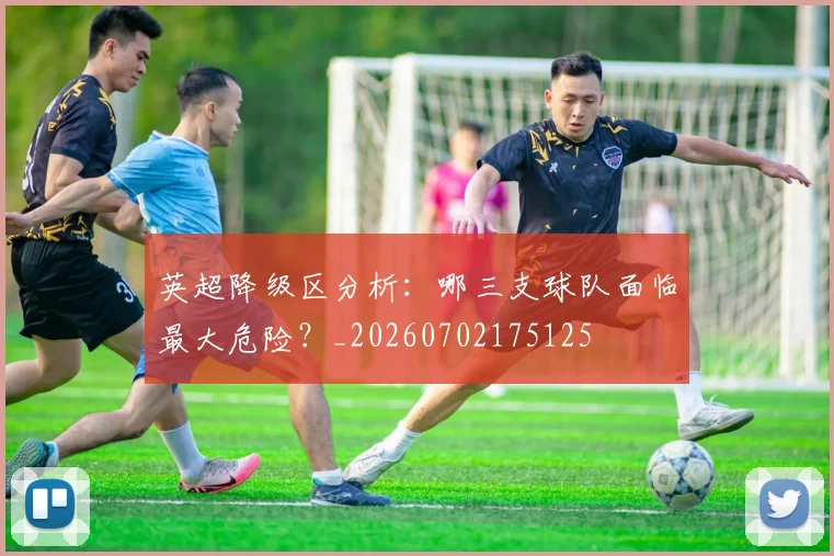 英超降级区分析：哪三支球队面临最大危险？_20260702175125