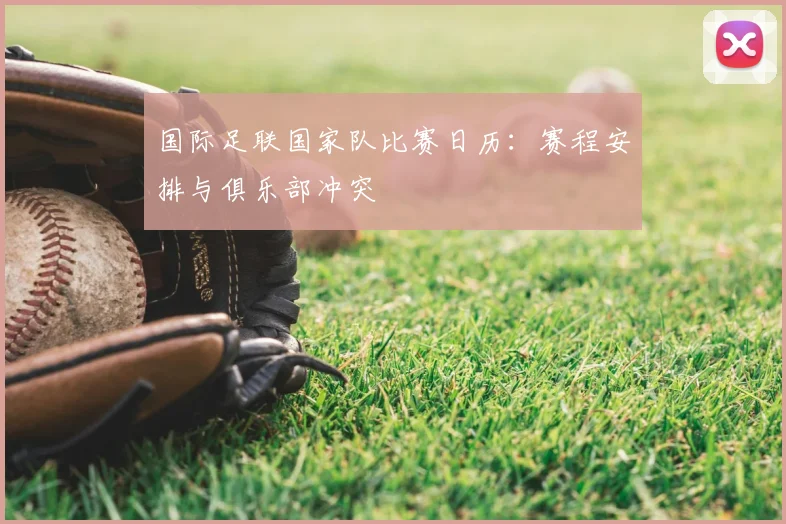 国际足联国家队比赛日历:赛程安排与俱乐部冲突