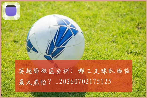 英超降级区分析:哪三支球队面临最大危险?_20260702175125