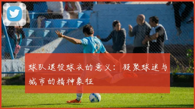 球队退役球衣的意义：凝聚球迷与城市的精神象征