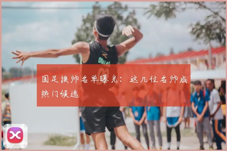 国足换帅名单曝光:这几位名帅成热门候选
