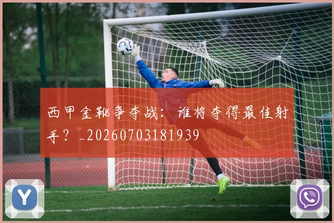 西甲金靴争夺战:谁将夺得最佳射手?_20260703181939