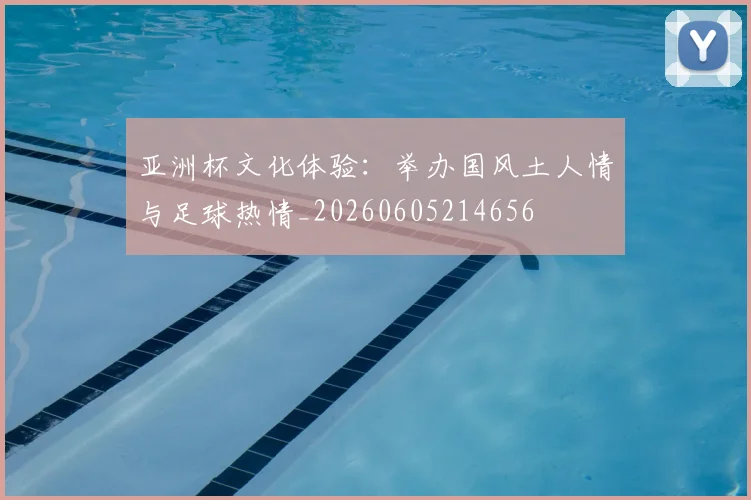 亚洲杯文化体验：举办国风土人情与足球热情_20260605214656