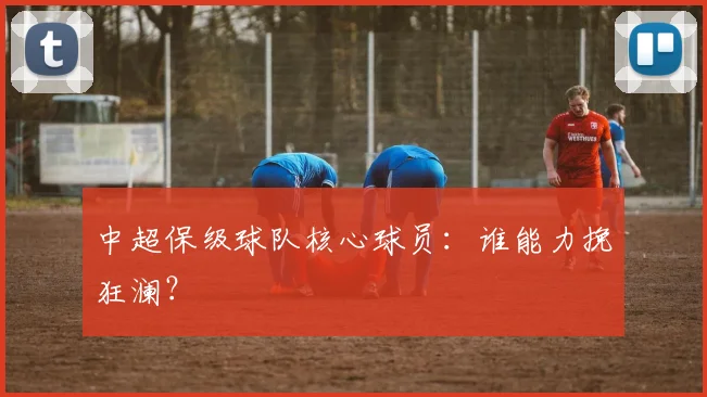 中超保级球队核心球员：谁能力挽狂澜？