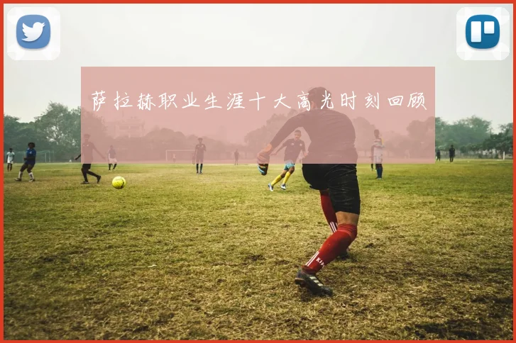 萨拉赫职业生涯十大高光时刻回顾