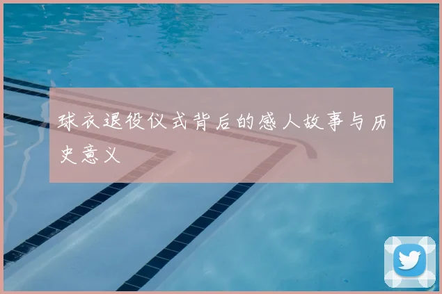 球衣退役仪式背后的感人故事与历史意义