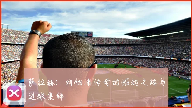 萨拉赫:利物浦传奇的崛起之路与进球集锦