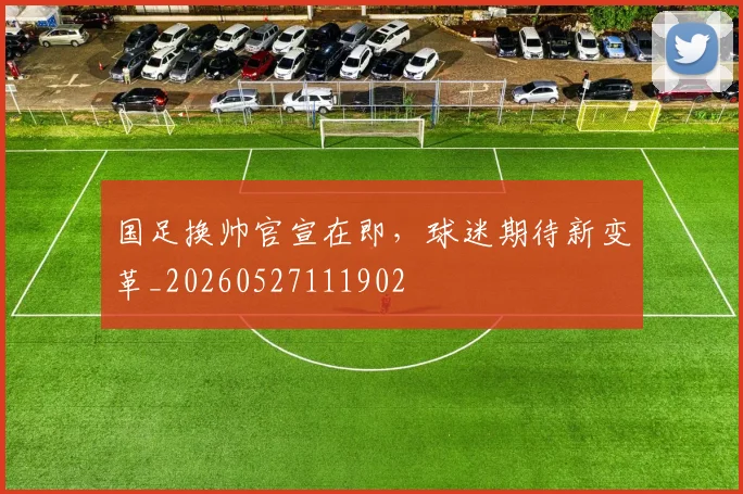国足换帅官宣在即,球迷期待新变革_20260527111902