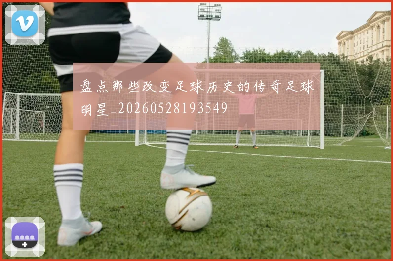 盘点那些改变足球历史的传奇足球明星_20260528193549